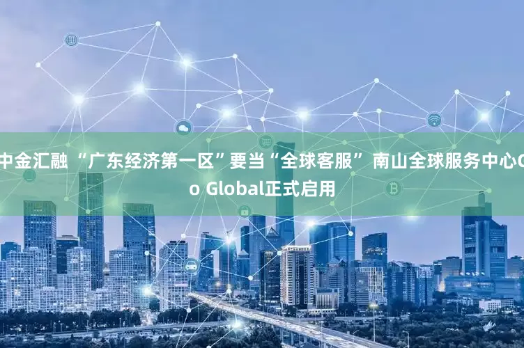 中金汇融 “广东经济第一区”要当“全球客服” 南山全球服务中心Go Global正式启用