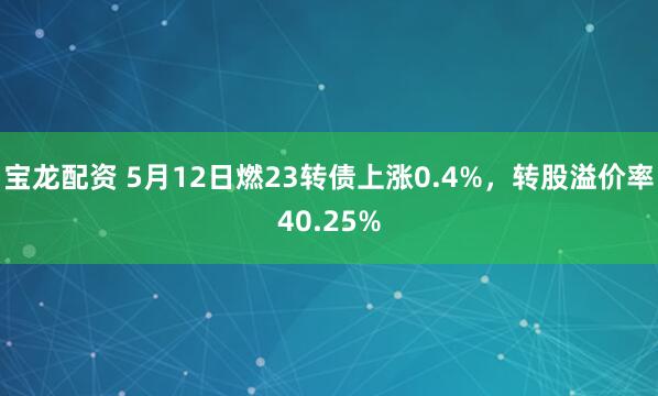 宝龙配资 5月12日燃23转债上涨0.4%，转股溢价率40.25%