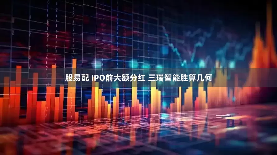 股易配 IPO前大额分红 三瑞智能胜算几何