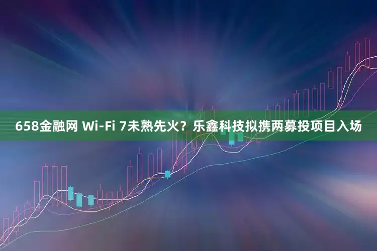 658金融网 Wi-Fi 7未熟先火？乐鑫科技拟携两募投项目入场