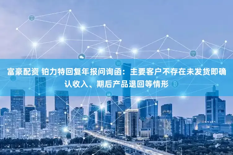 富豪配资 铂力特回复年报问询函：主要客户不存在未发货即确认收入、期后产品退回等情形