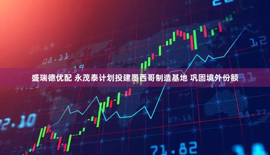 盛瑞德优配 永茂泰计划投建墨西哥制造基地 巩固境外份额