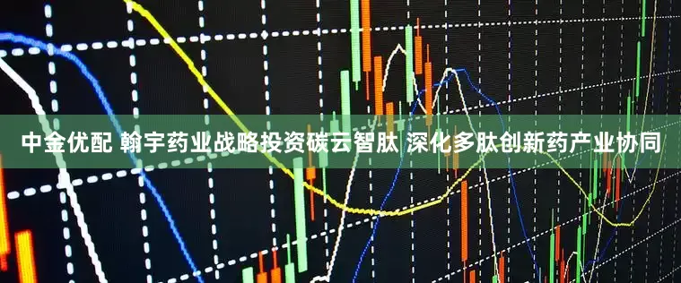 中金优配 翰宇药业战略投资碳云智肽 深化多肽创新药产业协同