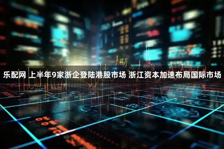 乐配网 上半年9家浙企登陆港股市场 浙江资本加速布局国际市场