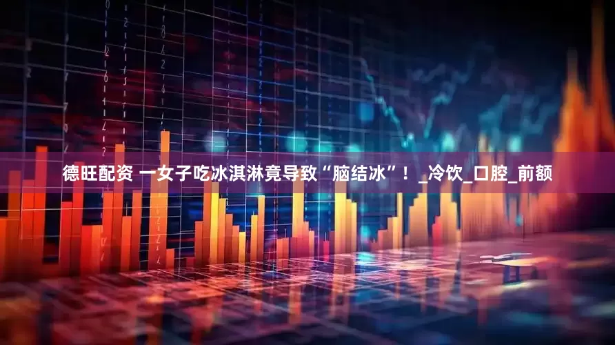 德旺配资 一女子吃冰淇淋竟导致“脑结冰”！_冷饮_口腔_前额