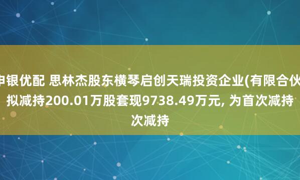 申银优配 思林杰股东横琴启创天瑞投资企业(有限合伙)拟减持200.01万股套现9738.49万元, 为首次减持