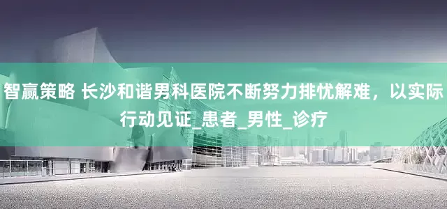 智赢策略 长沙和谐男科医院不断努力排忧解难，以实际行动见证_患者_男性_诊疗