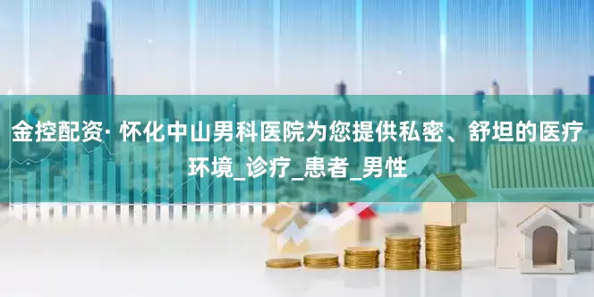 金控配资· 怀化中山男科医院为您提供私密、舒坦的医疗环境_诊疗_患者_男性