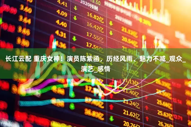 长江云配 重庆女神！演员陈紫函，历经风雨、魅力不减_观众_演艺_感情