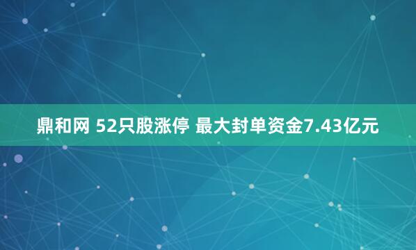 鼎和网 52只股涨停 最大封单资金7.43亿元