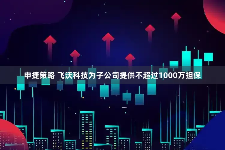 申捷策略 飞沃科技为子公司提供不超过1000万担保