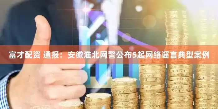 富才配资 通报：安徽淮北网警公布5起网络谣言典型案例