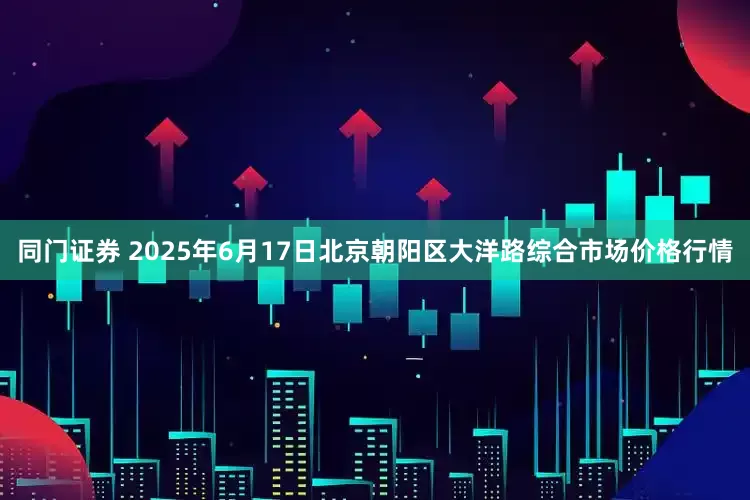 同门证券 2025年6月17日北京朝阳区大洋路综合市场价格行情