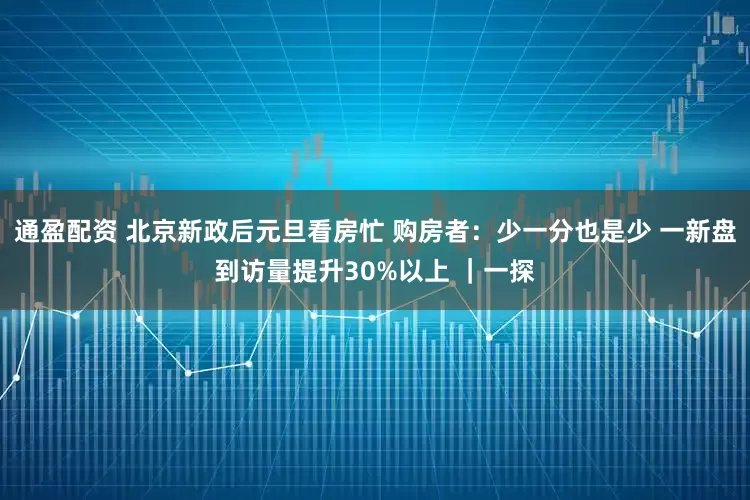 通盈配资 北京新政后元旦看房忙 购房者:少一分也是少 一新盘到访量提升30%以上 |一探